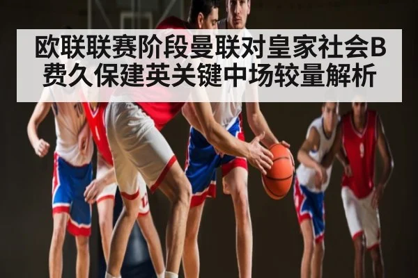 欧联联赛阶段曼联对皇家社会B费久保建英关键中场较量解析